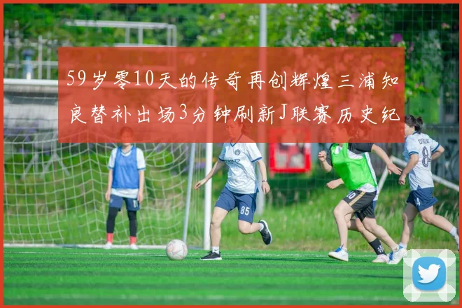 59岁零10天的传奇再创辉煌三浦知良替补出场3分钟刷新J联赛历史纪录