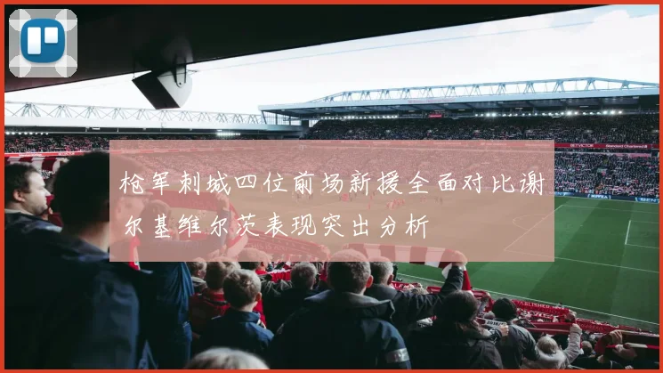 枪军刺城四位前场新援全面对比谢尔基维尔茨表现突出分析