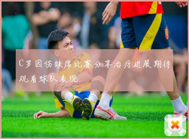 C罗因伤缺席比赛分享治疗进展期待观看球队表现