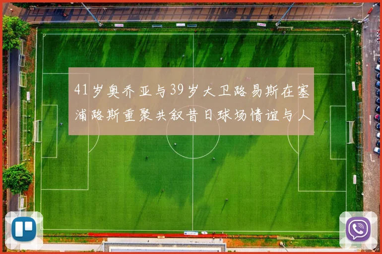 41岁奥乔亚与39岁大卫路易斯在塞浦路斯重聚共叙昔日球场情谊与人生故事