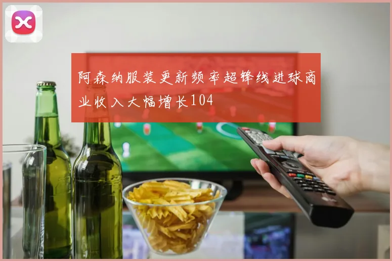 阿森纳服装更新频率超锋线进球商业收入大幅增长104