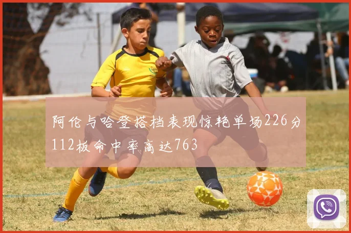 阿伦与哈登搭档表现惊艳单场226分112板命中率高达763
