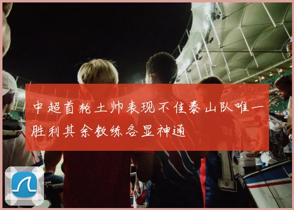 中超首轮土帅表现不佳泰山队唯一胜利其余教练各显神通