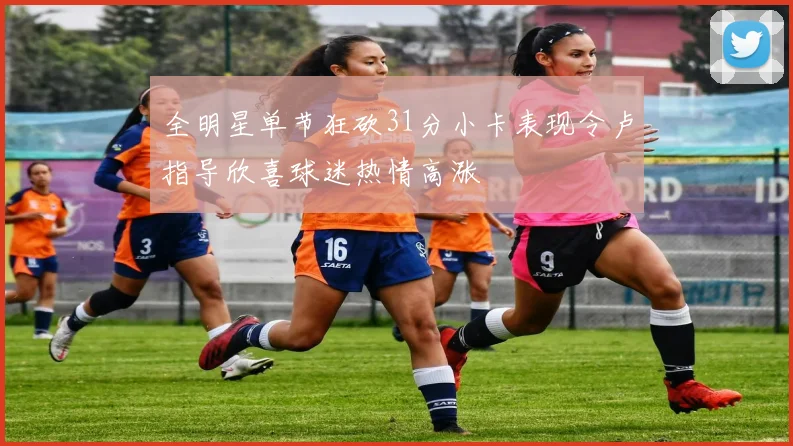 全明星单节狂砍31分小卡表现令卢指导欣喜球迷热情高涨