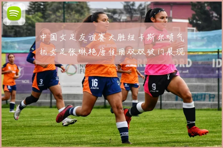 中国女足友谊赛大胜纽卡斯尔喷气机女足张琳艳唐佳丽双双破门展现实力