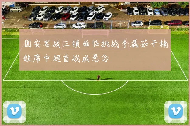 国安客战三镇面临挑战李磊茹子楠缺席中超首战成悬念